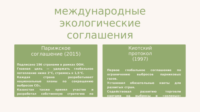 международные экологические соглашения Парижское соглашение (2015) Киотский протокол (1997) Подписано 196 странами в рамках ООН. Главная цель — удержать глобальное потепление ниже 2°C, стремясь к 1,5°C. Каждая страна разрабатывает национальные планы по сокращению выбросов CO₂. Казахстан также принял участие и разработал собственную стратегию по декарбонизации. Первое глобальное соглашение по ограничению выбросов парниковых газов. Установил обязательные квоты для развитых стран. Содействовал развитию торговли квотами на выбросы и «зеленых» технологий. 