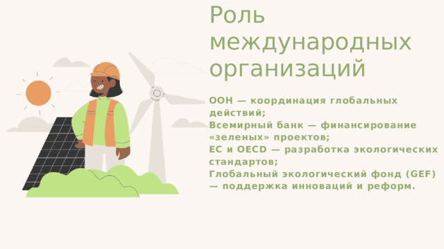 Роль международных организаций ООН — координация глобальных действий; Всемирный банк — финансирование «зеленых» проектов; ЕС и OECD — разработка экологических стандартов; Глобальный экологический фонд (GEF) — поддержка инноваций и реформ. 