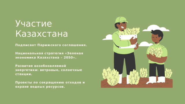 Участие Казахстана Подписант Парижского соглашения. Национальная стратегия «Зеленая экономика Казахстана – 2050». Развитие возобновляемой энергетики: ветровые, солнечные станции. Проекты по сокращению отходов и охране водных ресурсов. 