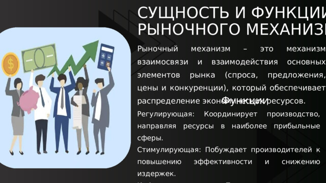 СУЩНОСТЬ И ФУНКЦИИ РЫНОЧНОГО МЕХАНИЗМА Рыночный механизм – это механизм взаимосвязи и взаимодействия основных элементов рынка (спроса, предложения, цены и конкуренции), который обеспечивает распределение экономических ресурсов.  Функции Регулирующая: Координирует производство, направляя ресурсы в наиболее прибыльные сферы. Стимулирующая: Побуждает производителей к повышению эффективности и снижению издержек. Информационная: Предоставляет всем субъектам информацию о дефиците или избытке товаров через цену. 