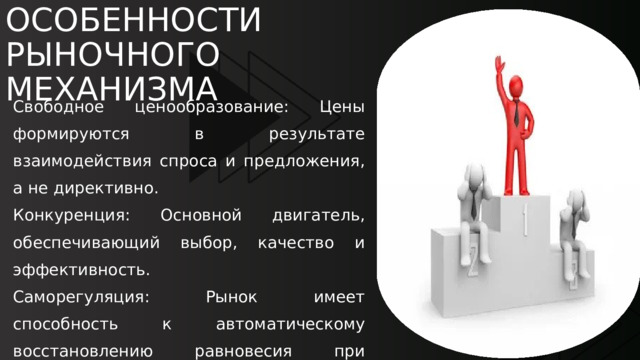 ОСОБЕННОСТИ РЫНОЧНОГО МЕХАНИЗМА Свободное ценообразование: Цены формируются в результате взаимодействия спроса и предложения, а не директивно. Конкуренция: Основной двигатель, обеспечивающий выбор, качество и эффективность. Саморегуляция: Рынок имеет способность к автоматическому восстановлению равновесия при нарушении (через изменение цены). Множество субъектов: Взаимодействие большого числа независимых продавцов (предприятий) и покупателей. 