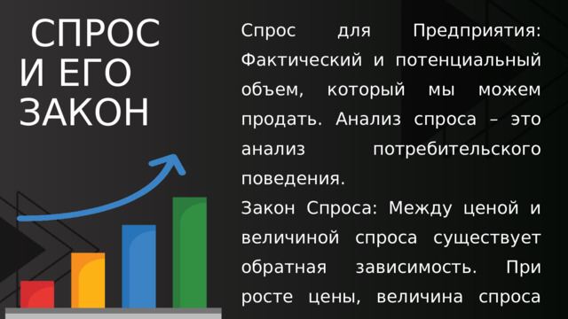 Спрос для Предприятия: Фактический и потенциальный объем, который мы можем продать. Анализ спроса – это анализ потребительского поведения. Закон Спроса: Между ценой и величиной спроса существует обратная зависимость. При росте цены, величина спроса падает.Практика: Показывает ценовую чувствительность рынка (эластичность). Это помогает понять, на сколько можно безопасно повысить цену.  СПРОС И ЕГО ЗАКОН 