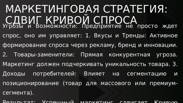 МАРКЕТИНГОВАЯ СТРАТЕГИЯ: СДВИГ КРИВОЙ СПРОСА Угрозы и Возможности: Предприятие не просто ждет спрос, оно им управляет: 1. Вкусы и Тренды: Активное формирование спроса через рекламу, бренд и инновации. 2. Товары-заменители: Прямая конкурентная угроза. Маркетинг должен подчеркивать уникальность товара. 3. Доходы потребителей: Влияет на сегментацию и позиционирование (товар для массового или премиум-сегмента). Результат: Успешный маркетинг сдвигает Кривую Спроса вправо, что позволяет предприятию продавать больше товара при той же цене или тот же объем по более высокой цене. 
