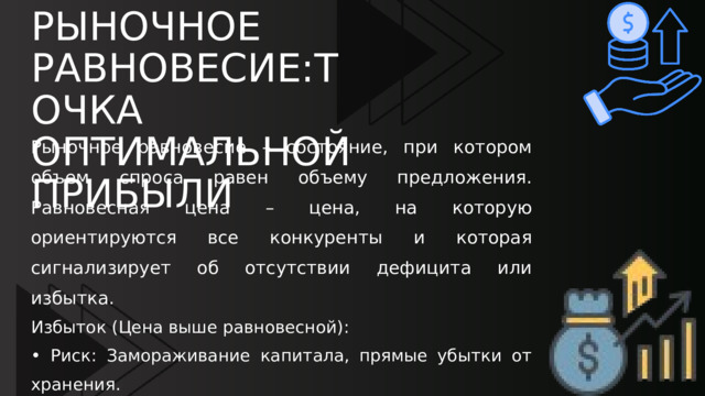 РЫНОЧНОЕ РАВНОВЕСИЕ:ТОЧКА ОПТИМАЛЬНОЙ ПРИБЫЛИ Рыночное равновесие – состояние, при котором объем спроса равен объему предложения. Равновесная цена – цена, на которую ориентируются все конкуренты и которая сигнализирует об отсутствии дефицита или избытка. Избыток (Цена выше равновесной): • Риск: Замораживание капитала, прямые убытки от хранения. • Решение: Снижение цены и/или сокращение производства. Дефицит (Цена ниже равновесной). • Риск: Упущенная прибыль и потеря лояльности клиентов. • Решение: Повышение цены и/или увеличение производства. 