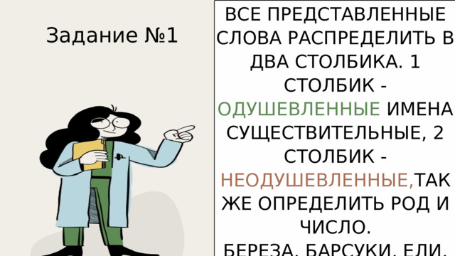 ВСЕ ПРЕДСТАВЛЕННЫЕ СЛОВА РАСПРЕДЕЛИТЬ В ДВА СТОЛБИКА. 1 СТОЛБИК - ОДУШЕВЛЕННЫЕ ИМЕНА СУЩЕСТВИТЕЛЬНЫЕ, 2 СТОЛБИК - НЕОДУШЕВЛЕННЫЕ, ТАК ЖЕ ОПРЕДЕЛИТЬ РОД И ЧИСЛО. БЕРЕЗА, БАРСУКИ, ЕЛИ, ВОЛК, ДОМА, ЛЕС, СОРОКА, ЧАЙКА, ЯЩЕРИЦА, СОЛНЦЕ, ОБЛАКА, ДОЖДЬ, ВОЗДУХ, КОМНАТА, КНИГИ. Задание №1 