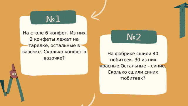 № 1 № 2 На столе 6 конфет. Из них 2 конфеты лежат на тарелке, остальные в вазочке. Сколько конфет в вазочке? На фабрике сшили 40 тюбитеек. 30 из них красные.Остальные – синие. Сколько сшили синих тюбитеек? 