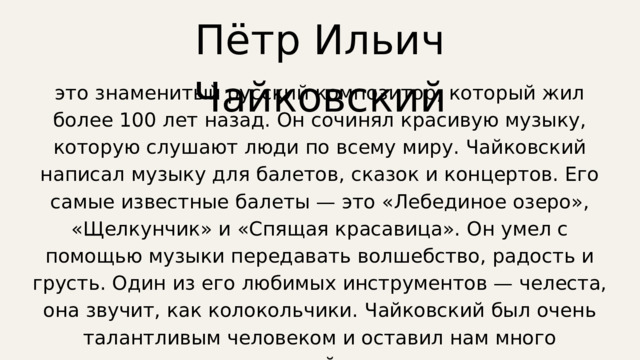 Пётр Ильич Чайковский это знаменитый русский композитор, который жил более 100 лет назад. Он сочинял красивую музыку, которую слушают люди по всему миру. Чайковский написал музыку для балетов, сказок и концертов. Его самые известные балеты — это «Лебединое озеро», «Щелкунчик» и «Спящая красавица». Он умел с помощью музыки передавать волшебство, радость и грусть. Один из его любимых инструментов — челеста, она звучит, как колокольчики. Чайковский был очень талантливым человеком и оставил нам много прекрасной музыки. 