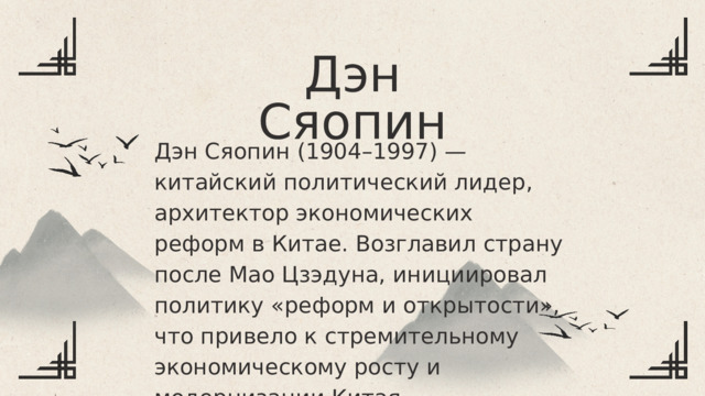 Дэн Сяопин Дэн Сяопин (1904–1997) — китайский политический лидер, архитектор экономических реформ в Китае. Возглавил страну после Мао Цзэдуна, инициировал политику «реформ и открытости», что привело к стремительному экономическому росту и модернизации Китая. 