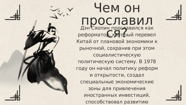 Чем он прославился? Дэн Сяопин прославился как реформатор, который перевел Китай от плановой экономики к рыночной, сохранив при этом социалистическую политическую систему. В 1978 году он начал политику реформ и открытости, создал специальные экономические зоны для привлечения иностранных инвестиций, способствовал развитию частного сектора и рыночных механизмов, что привело к стремительному экономическому росту страны. Дэн Сяопин восстановил отношения с Западом, открыл Китай для международной торговли и превратил его в одну из ведущих экономик мира. Его политика была основана на прагматизме, что отражено в его знаменитой фразе: «Неважно, какого цвета кошка, лишь бы она ловила мышей». 
