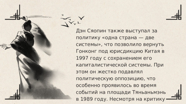Дэн Сяопин также выступал за политику «одна страна — две системы», что позволило вернуть Гонконг под юрисдикцию Китая в 1997 году с сохранением его капиталистической системы. При этом он жестко подавлял политическую оппозицию, что особенно проявилось во время событий на площади Тяньаньмэнь в 1989 году. Несмотря на критику за жесткие меры, его реформы превратили Китай в мощную экономическую державу. Дэн Сяопин ушел с официальных постов в начале 1990-х, но до конца жизни оставался влиятельной фигурой. Умер в 1997 году, оставив после себя наследие прагматизма и экономических преобразований. 