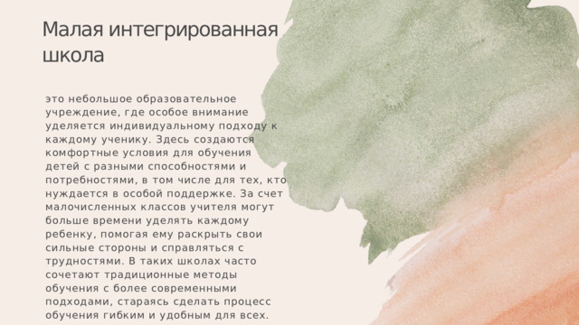Малая интегрированная школа это небольшое образовательное учреждение, где особое внимание уделяется индивидуальному подходу к каждому ученику. Здесь создаются комфортные условия для обучения детей с разными способностями и потребностями, в том числе для тех, кто нуждается в особой поддержке. За счет малочисленных классов учителя могут больше времени уделять каждому ребенку, помогая ему раскрыть свои сильные стороны и справляться с трудностями. В таких школах часто сочетают традиционные методы обучения с более современными подходами, стараясь сделать процесс обучения гибким и удобным для всех. 