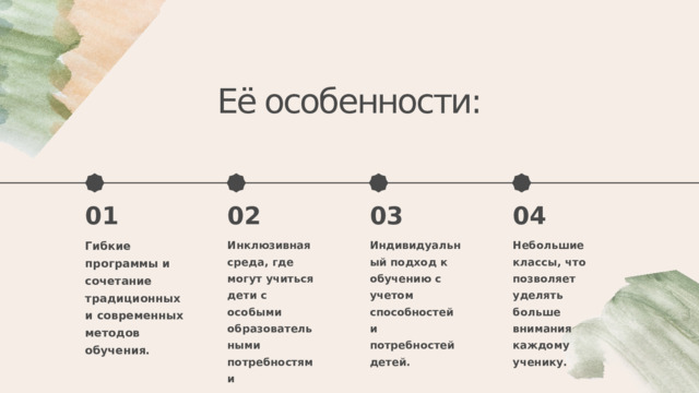 Её особенности: 03 04 01 02 Инклюзивная среда, где могут учиться дети с особыми образовательными потребностями Гибкие программы и сочетание традиционных и современных методов обучения. Индивидуальный подход к обучению с учетом способностей и потребностей детей. Небольшие классы, что позволяет уделять больше внимания каждому ученику. 