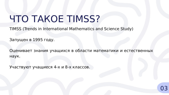 ЧТО ТАКОЕ TIMSS? TIMSS (Trends in International Mathematics and Science Study) Запущен в 1995 году. Оценивает знания учащихся в области математики и естественных наук. Участвуют учащиеся 4-х и 8-х классов. 03 