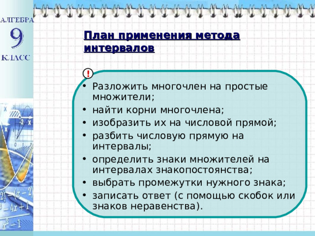 План применения метода интервалов ! Разложить многочлен на простые множители; найти корни многочлена; изобразить их на числовой прямой; разбить числовую прямую на интервалы; определить знаки множителей на интервалах знакопостоянства; выбрать промежутки нужного знака; записать ответ (с помощью скобок или знаков неравенства). 