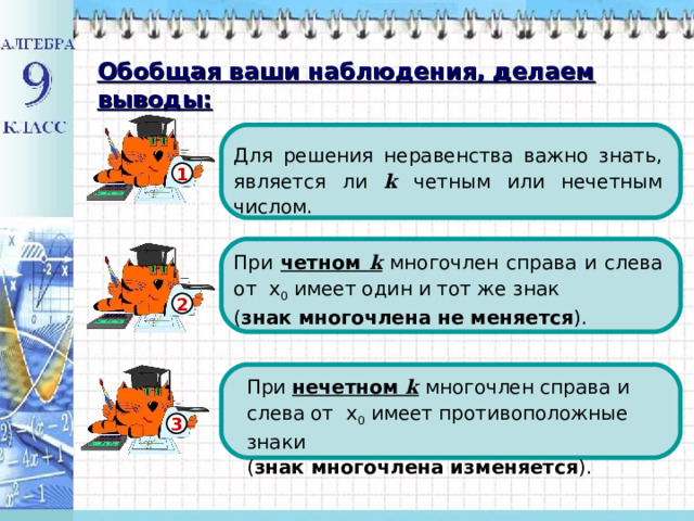 Обобщая ваши наблюдения, делаем выводы: Для решения неравенства важно знать, является ли  k четным или нечетным числом. 1 При четном k многочлен справа и слева от х 0 имеет один и тот же знак ( знак многочлена не меняется ). 2 При нечетном k  многочлен справа и слева от х 0 имеет противоположные знаки ( знак многочлена изменяется ). При нечетном k  многочлен справа и слева от х 0 имеет противоположные знаки ( знак многочлена изменяется ). 3 