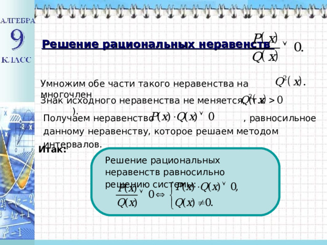 Решение рациональных неравенств Умножим обе части такого неравенства на многочлен Знак исходного неравенства не меняется, (т.к ). Получаем неравенство , равносильное данному неравенству, которое решаем методом интервалов. Итак: Решение рациональных неравенств равносильно решению системы: 