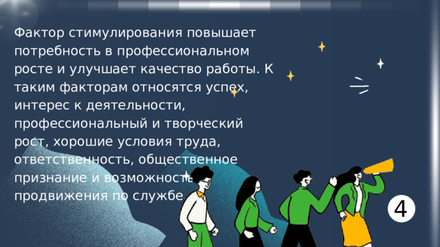 Фактор стимулирования повышает потребность в профессиональном росте и улучшает качество работы. К таким факторам относятся успех, интерес к деятельности, профессиональный и творческий рост, хорошие условия труда, ответственность, общественное признание и возможность продвижения по службе. 4 