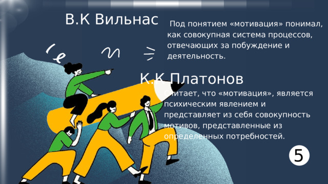 В.К Вильнас  Под понятием «мотивация» понимал, как совокупная система процессов, отвечающих за побуждение и деятельность. К.К Платонов Считает, что «мотивация», является психическим явлением и представляет из себя совокупность мотивов, представленные из определенных потребностей. 5 