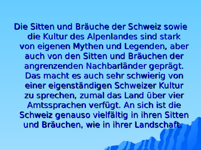 Die Sitten und Bräuche der Schweiz sowie die Kultur des Alpenlandes sind stark von eigenen Mythen und Legenden, aber auch von den Sitten und Bräuchen der angrenzenden Nachbarländer geprägt. Das macht es auch sehr schwierig von einer eigenständigen Schweizer Kultur zu sprechen, zumal das Land über vier Amtssprachen verfügt. An sich ist die Schweiz genauso vielfältig in ihren Sitten und Bräuchen, wie in ihrer Landschaft. 