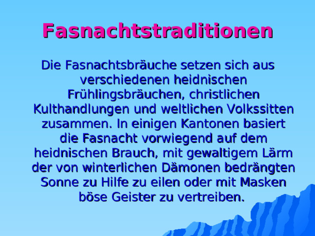 Fasnachtstraditionen Die Fasnachtsbräuche setzen sich aus verschiedenen heidnischen Frühlingsbräuchen, christlichen Kulthandlungen und weltlichen Volkssitten zusammen. In einigen Kantonen basiert die Fasnacht vorwiegend auf dem heidnischen Brauch, mit gewaltigem Lärm der von winterlichen Dämonen bedrängten Sonne zu Hilfe zu eilen oder mit Masken böse Geister zu vertreiben. 