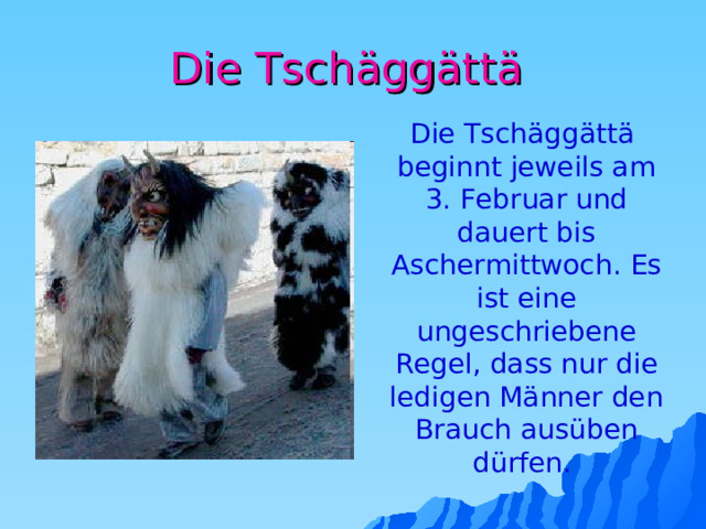 Die Tschäggättä  Die Tschäggättä beginnt jeweils am 3. Februar und dauert bis Aschermittwoch.  Es ist eine ungeschriebene Regel, dass nur die ledigen Männer den Brauch ausüben dürfen. 