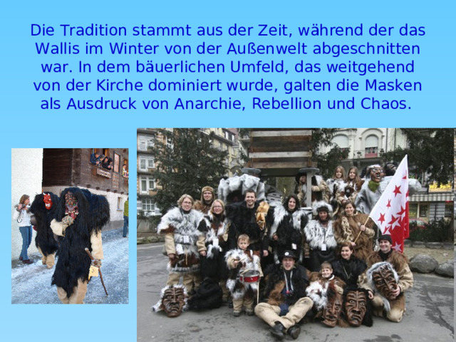 Die Tradition stammt aus der Zeit, während der das Wallis im Winter von der Außenwelt abgeschnitten war. In dem bäuerlichen Umfeld, das weitgehend von der Kirche dominiert wurde, galten die Masken als Ausdruck von Anarchie, Rebellion und Chaos.  