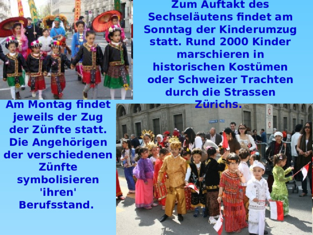 Zum Auftakt des Sechseläutens findet am Sonntag der Kinderumzug statt. Rund 2000 Kinder marschieren in historischen Kostümen oder Schweizer Trachten durch die Strassen Zürichs. Am Montag findet jeweils der Zug der Zünfte statt. Die Angehörigen der verschiedenen Zünfte symbolisieren 'ihren' Berufsstand.  