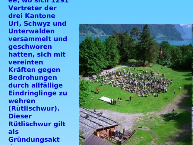 Ein wichtiger Ort ist am 1. August die Rütliwiese über dem Vierwaldstättersee, wo sich 1291 Vertreter der drei Kantone Uri, Schwyz und Unterwalden versammelt und geschworen hatten, sich mit vereinten Kräften gegen Bedrohungen durch allfällige Eindringlinge zu wehren (Rütlischwur). Dieser Rütlischwur gilt als Gründungsakt der schweizerischen Eidgenossenschaft.    