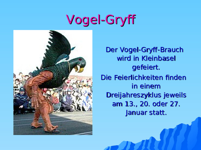 Vogel-Gryff  Der Vogel-Gryff-Brauch wird in Kleinbasel gefeiert.  Die Feierlichkeiten finden in einem Dreijahreszyklus jeweils am 13., 20. oder 27. Januar statt.    