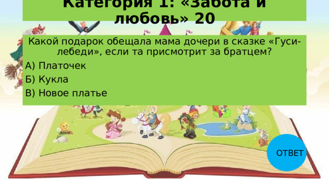 Категория 1: «Забота и любовь» 20 Какой подарок обещала мама дочери в сказке «Гуси-лебеди», если та присмотрит за братцем? А) Платочек Б) Кукла В) Новое платье ОТВЕТ 