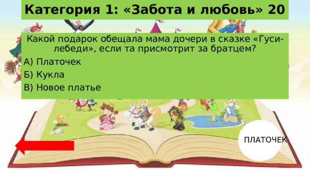 Категория 1: «Забота и любовь» 20 Какой подарок обещала мама дочери в сказке «Гуси-лебеди», если та присмотрит за братцем? А) Платочек Б) Кукла В) Новое платье ПЛАТОЧЕК 