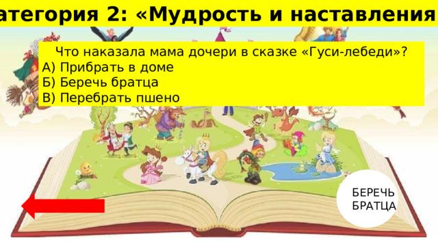 Категория 2: «Мудрость и наставления» 10 Что наказала мама дочери в сказке «Гуси-лебеди»? А) Прибрать в доме Б) Беречь братца В) Перебрать пшено БЕРЕЧЬ БРАТЦА 