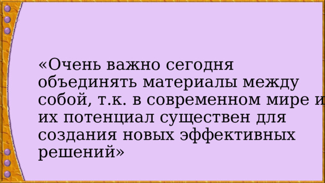 «Очень важно сегодня объединять материалы между собой, т.к. в современном мире и их потенциал существен для создания новых эффективных решений» 