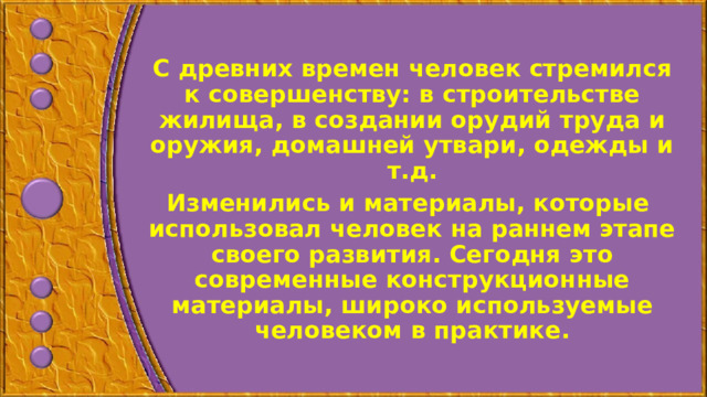С древних времен человек стремился к совершенству: в строительстве жилища, в создании орудий труда и оружия, домашней утвари, одежды и т.д. Изменились и материалы, которые использовал человек на раннем этапе своего развития. Сегодня это современные конструкционные материалы, широко используемые человеком в практике.  