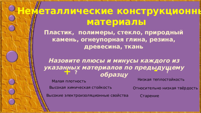 Неметаллические конструкционные материалы Пластик, полимеры, стекло, природный камень, огнеупорная глина, резина, древесина, ткань  Назовите плюсы и минусы каждого из указанных материалов по предыдущему образцу - + ? ? Низкая теплостойкость Малая плотность Высокая химическая стойкость Относительно низкая твёрдость Высокие электроизоляционные свойства Старение  