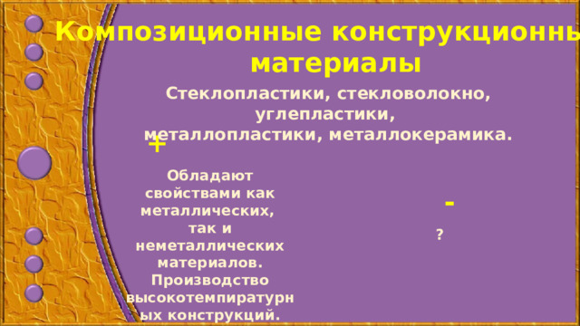 Композиционные конструкционные материалы Стеклопластики, стекловолокно, углепластики, металлопластики, металлокерамика.    + Обладают свойствами как металлических, так и неметаллических материалов. Производство высокотемпиратурных конструкций. - ?  