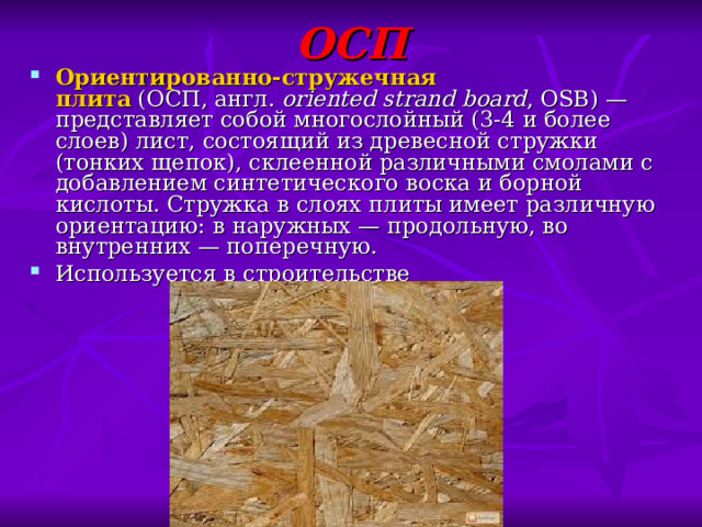 ОСП Ориентированно-стружечная плита  (ОСП, англ.  oriented strand board , OSB) — представляет собой многослойный (3-4 и более слоев) лист, состоящий из древесной стружки (тонких щепок), склеенной различными смолами с добавлением синтетического воска и борной кислоты. Стружка в слоях плиты имеет различную ориентацию: в наружных — продольную, во внутренних — поперечную. Используется в строительстве 