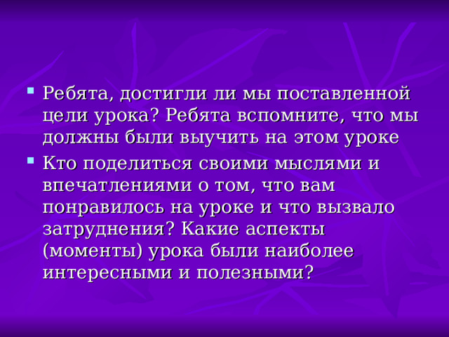 Ребята, достигли ли мы поставленной цели урока? Ребята вспомните, что мы должны были выучить на этом уроке Кто поделиться своими мыслями и впечатлениями о том, что вам понравилось на уроке и что вызвало затруднения? Какие аспекты (моменты) урока были наиболее интересными и полезными? 