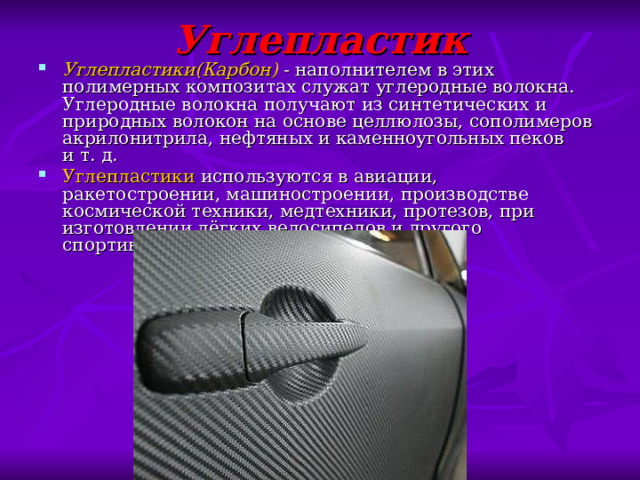 Углепластик Углепластики(Карбон)   - наполнителем в этих полимерных композитах служат углеродные волокна. Углеродные волокна получают из синтетических и природных волокон на основе целлюлозы, сополимеров акрилонитрила, нефтяных и каменноугольных пеков и т. д. Углепластики используются в авиации, ракетостроении, машиностроении, производстве космической техники, медтехники, протезов, при изготовлении лёгких велосипедов и другого спортивного инвентаря. 