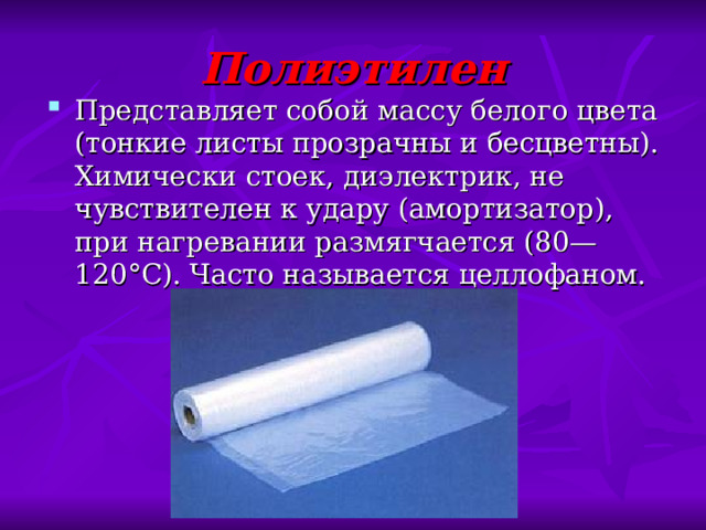 Полиэтилен Представляет собой массу белого цвета (тонкие листы прозрачны и бесцветны). Химически стоек, диэлектрик, не чувствителен к удару (амортизатор), при нагревании размягчается (80—120°С). Часто называется целлофаном. 
