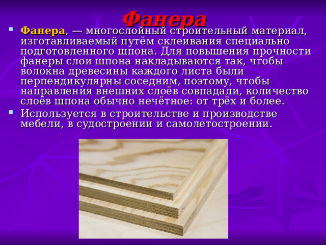 Фанера Фанера , — многослойный строительный материал, изготавливаемый путём склеивания специально подготовленного шпона. Для повышения прочности фанеры слои шпона накладываются так, чтобы волокна древесины каждого листа были перпендикулярны соседним, поэтому, чтобы направления внешних слоёв совпадали, количество слоёв шпона обычно нечётное: от трёх и более. Используется в строительстве и производстве мебели, в судостроении и самолетостроении. 