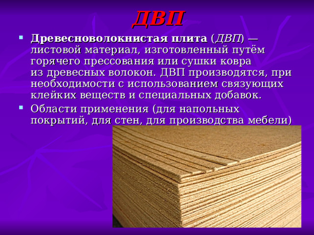 ДВП Древесноволокнистая плита  ( ДВП ) — листовой материал, изготовленный путём горячего прессования или сушки ковра из древесных волокон. ДВП производятся, при необходимости с использованием связующих клейких веществ и специальных добавок. Области применения (для напольных покрытий, для стен, для производства мебели) 