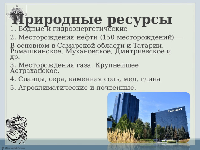Природные ресурсы 1. Водные и гидроэнергетические 2. Месторождения нефти  (150 месторождений) В основном в Самарской области и Татарии. Ромашкинское, Мухановское, Дмитриевское и др. 3. Месторождения газа. Крупнейшее Астраханское. 4. Сланцы, сера, каменная соль, мел, глина 5. Агроклиматические и почвенные. 