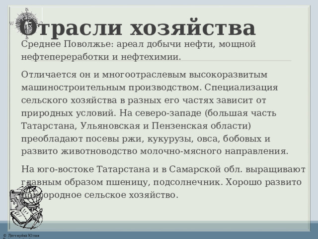 Отрасли хозяйства Среднее Поволжье: ареал добычи нефти, мощной нефтепереработки и нефтехимии. Отличается он и многоотраслевым высокоразвитым машиностроительным производством. Специализация сельского хозяйства в разных его частях зависит от природных условий. На северо-западе (большая часть Татарстана, Ульяновская и Пензенская области) преобладают посевы ржи, кукурузы, овса, бобовых и развито животноводство молочно-мясного направления. На юго-востоке Татарстана и в Самарской обл. выращивают главным образом пшеницу, подсолнечник. Хорошо развито пригородное сельское хозяйство. 