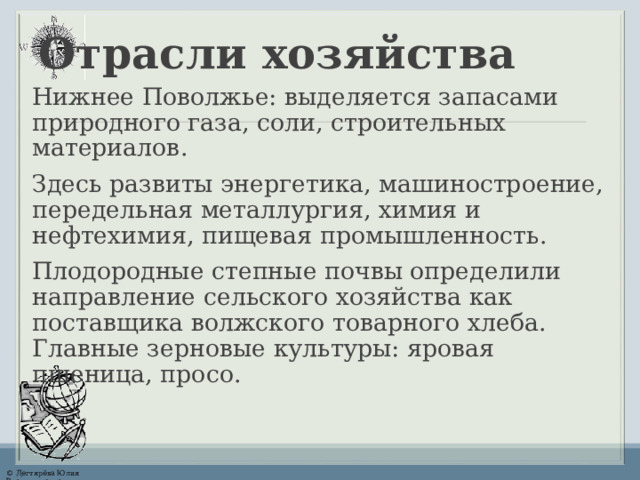 Отрасли хозяйства Нижнее Поволжье: выделяется запасами природного газа, соли, строительных материалов. Здесь развиты энергетика,  машиностроение, передельная металлургия, химия и нефтехимия, пищевая промышленность. Плодородные степные почвы определили направление сельского хозяйства как поставщика волжского товарного хлеба. Главные зерновые культуры: яровая пшеница, просо. 