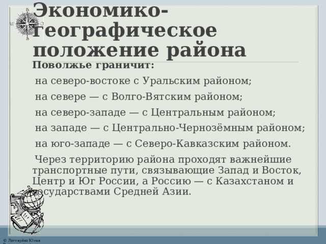 Экономико-географическое  положение района Поволжье граничит: на северо-востоке с Уральским районом; на севере — с Волго-Вятским районом; на северо-западе — с Центральным районом; на западе — с Центрально-Чернозёмным районом; на юго-западе — с Северо-Кавказским районом. Через территорию района проходят важнейшие транспортные пути, связывающие Запад и Восток, Центр и Юг России, а Россию — с Казахстаном и государствами Средней Азии.  