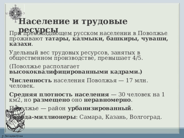 Население и трудовые ресурсы При преобладающем русском населении в Поволжье проживают татары, калмыки, башкиры, чуваши, казахи . Удельный вес трудовых ресурсов, занятых в общественном производстве, превышает 4/5. (Поволжье располагает высококвалифицированными кадрами.) Численность населения Поволжья — 1 7 млн. человек. Средняя плотность населения — 30 человек на 1 км2, но размещено оно неравномерно . Поволжье — район урбанизированный . Города-миллионеры : Самара, Казань, Волгоград. 