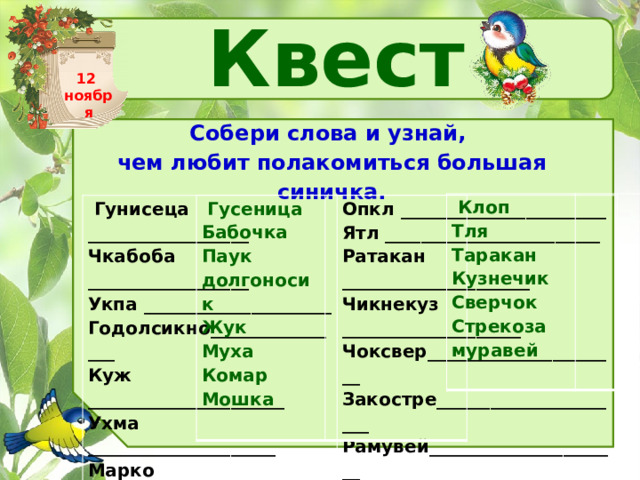 Квест 12 ноября Собери слова и узнай, чем любит полакомиться большая синичка.   Клоп Тля Таракан Кузнечик Сверчок Стрекоза муравей     Гусеница Бабочка Паук долгоносик Жук Муха Комар Мошка     Гунисеца __________________ Чкабоба __________________ Опкл _______________________ Ятл ________________________ Укпа _____________________ Ратакан _____________________ Годолсикно________________ Чикнекуз ____________________ Куж ______________________ Чоксвер______________________ Ухма _____________________ Закостре______________________ Марко ____________________ Рамувей______________________ Шкамо ____________________   
