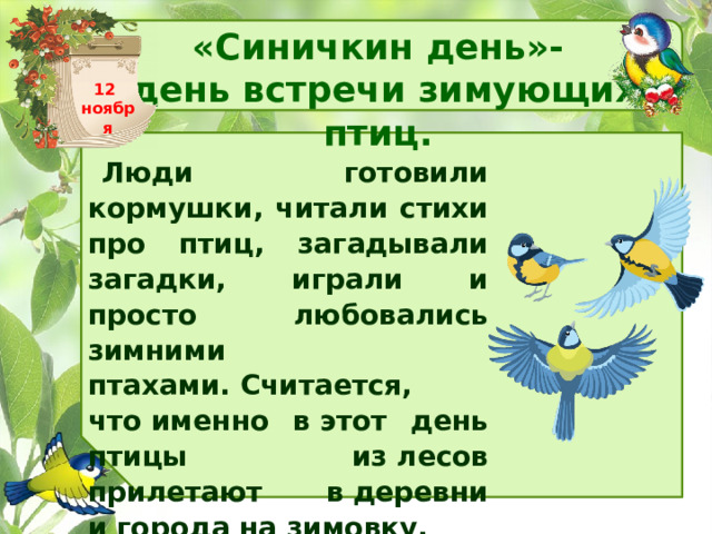 «Синичкин день»- день встречи зимующих птиц. 12 ноября Люди готовили кормушки, читали стихи про птиц, загадывали загадки, играли и просто любовались зимними птахами. Считается, что именно в этот день птицы из лесов прилетают в деревни и города на зимовку. 