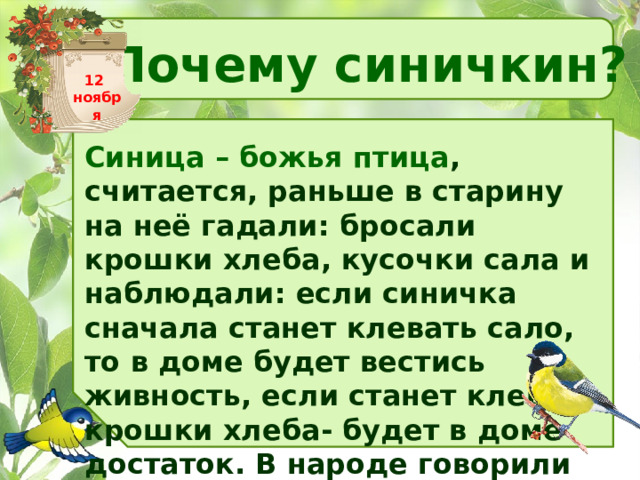 Почему синичкин? 12 ноября Синица – божья птица , считается, раньше в старину на неё гадали: бросали крошки хлеба, кусочки сала и наблюдали: если синичка сначала станет клевать сало, то в доме будет вестись живность, если станет клевать крошки хлеба- будет в доме достаток. В народе говорили «Невелика птичка синичка, а свой   праздник знает». 